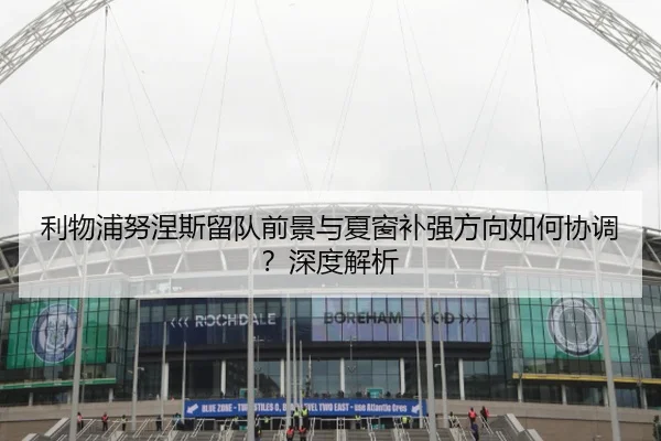利物浦努涅斯留队前景与夏窗补强方向如何协调？深度解析