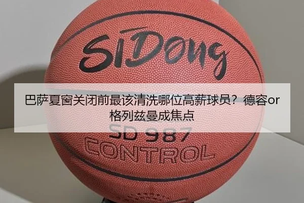 巴萨夏窗关闭前最该清洗哪位高薪球员？德容or格列兹曼成焦点